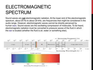 ELECTROMAGNETIC
SPECTRUM
Sound waves are not electromagnetic radiation. At the lower end of the electromagnetic
spectrum, about 20 Hz to about 20 kHz, are frequencies that might be considered in the
audio range. However, electromagnetic waves cannot be directly perceived by
human ears. Sound waves are the oscillating compression of molecules. To be heard,
electromagnetic radiation must be converted to pressure waves of the fluid in which
the ear is located (whether the fluid is air, water or something else).
 
