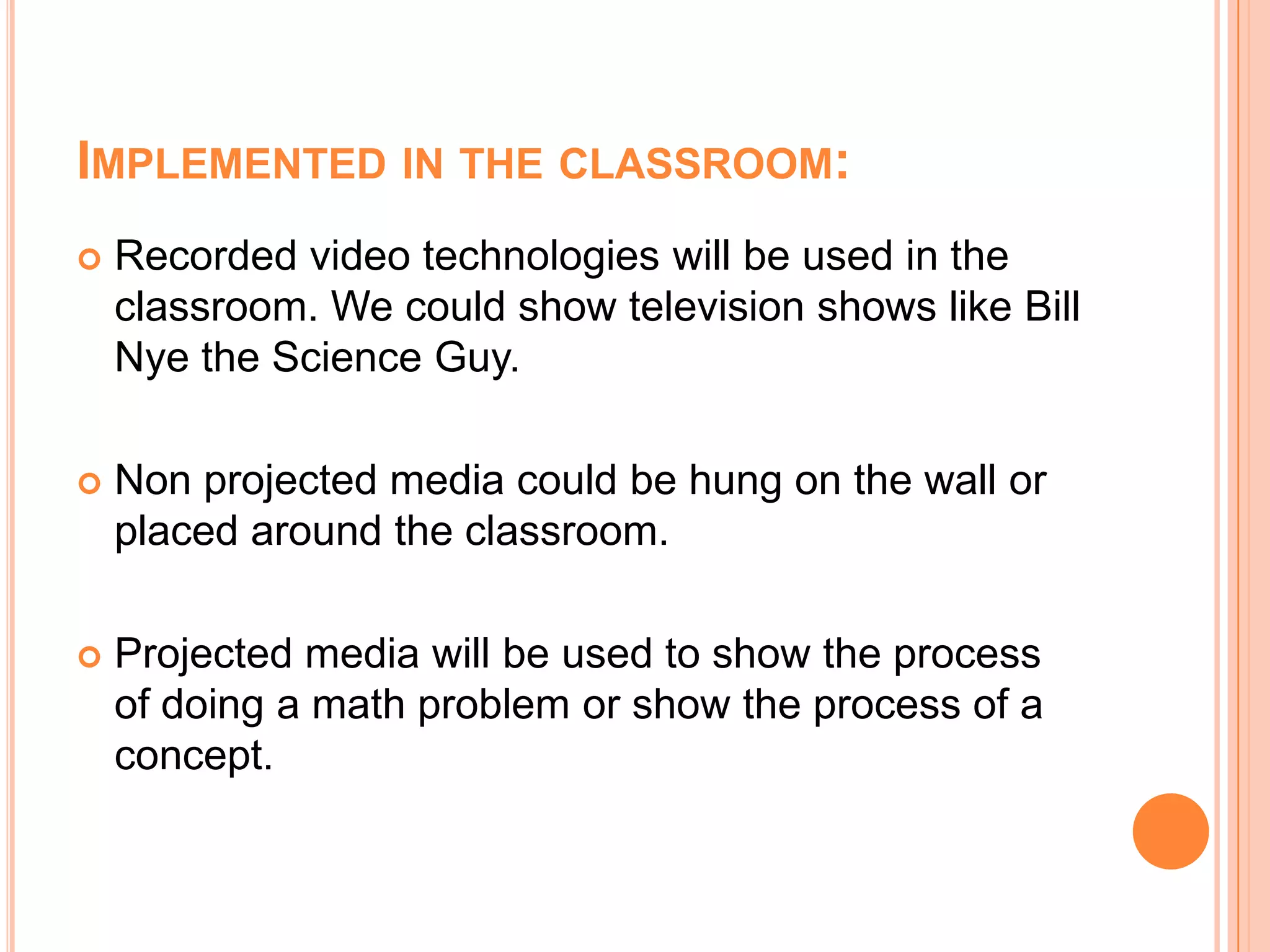 Implemented in the classroom:Recorded video technologies will be used in the classroom. We could show television shows like Bill Nye the Science Guy.Non projected media could be hung on the wall or placed around the classroom.Projected media will be used to show the process of doing a math problem or show the process of a concept.