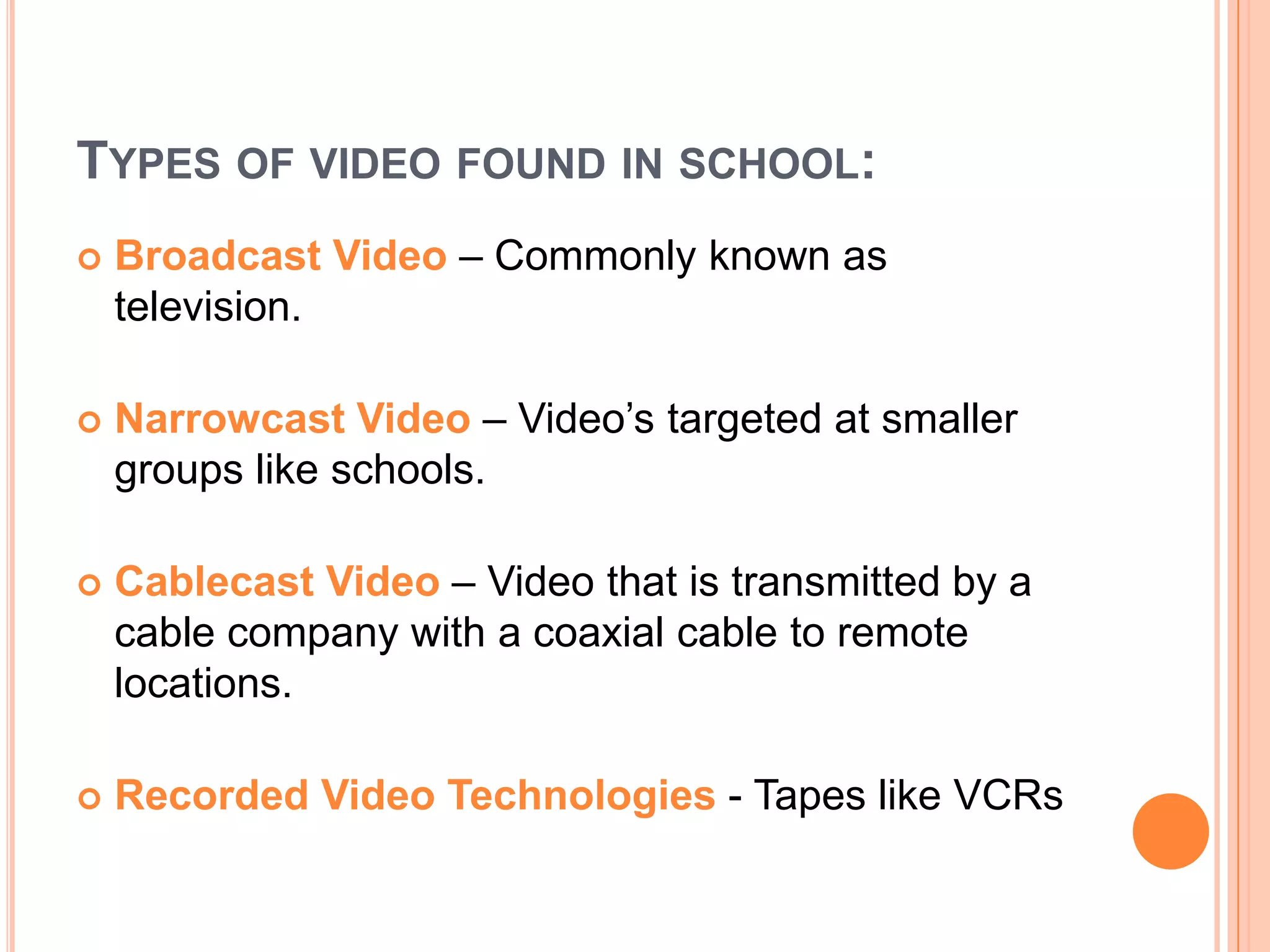 Types of video found in school:Broadcast Video – Commonly known as television.Narrowcast Video – Video’s targeted at smaller groups like schools.Cablecast Video– Video that is transmitted by a cable company with a coaxial cable to remote locations.Recorded Video Technologies - Tapes like VCRs