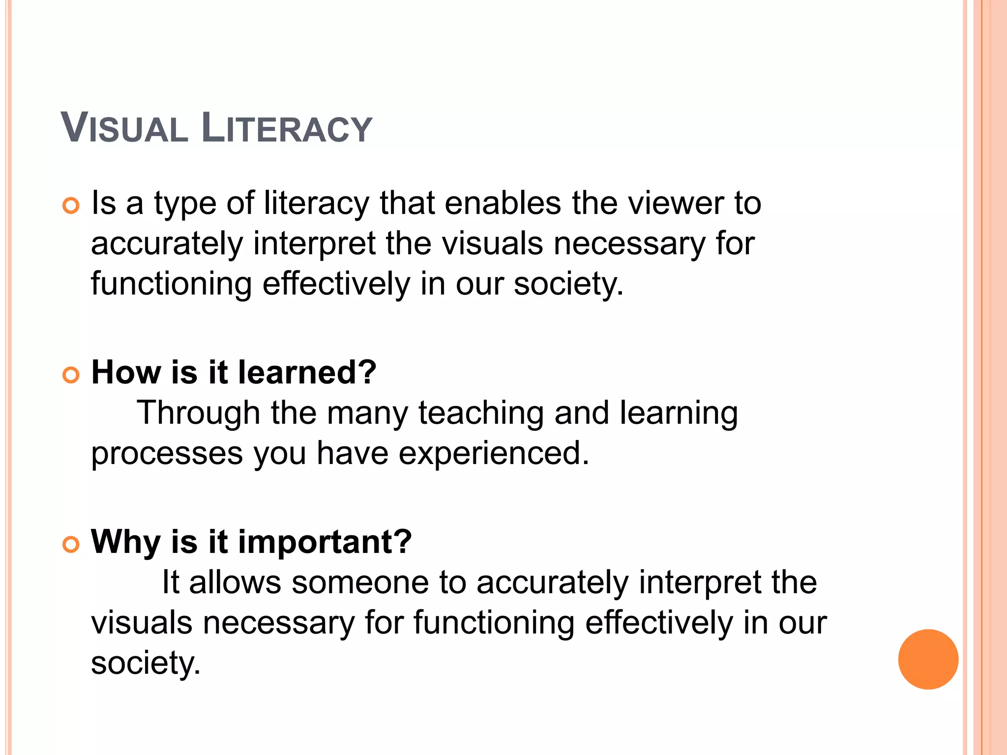 Visual LiteracyIs a type of literacy that enables the viewer to accurately interpret the visuals necessary for functioning effectively in our society.How is it learned?     Through the many teaching and learning processes you have experienced.Why is it important?	It allows someone to accurately interpret the visuals necessary for functioning effectively in our society.