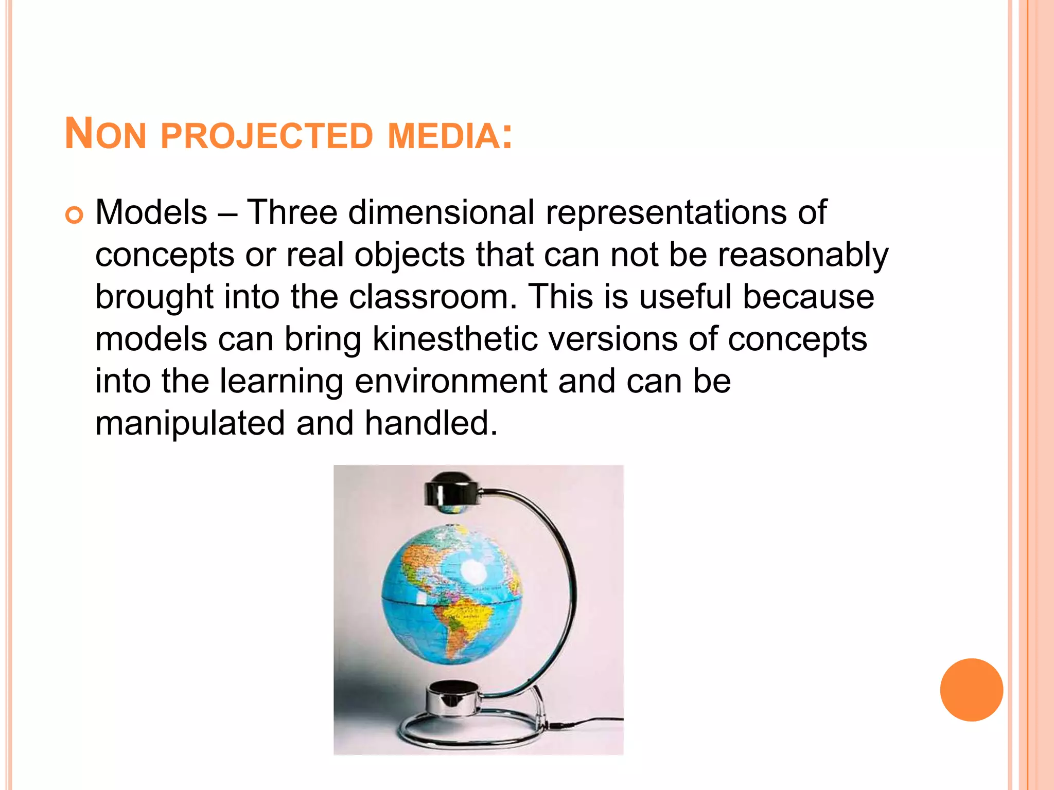 Non projected media:Models – Three dimensional representations of concepts or real objects that can not be reasonably brought into the classroom. This is useful because models can bring kinesthetic versions of concepts into the learning environment and can be manipulated and handled.