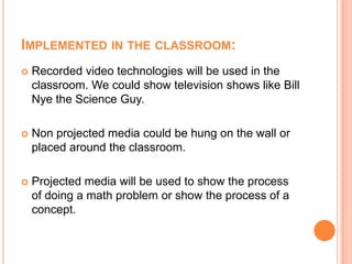 Implemented in the classroom:Recorded video technologies will be used in the classroom. We could show television shows like Bill Nye the Science Guy.Non projected media could be hung on the wall or placed around the classroom.Projected media will be used to show the process of doing a math problem or show the process of a concept.