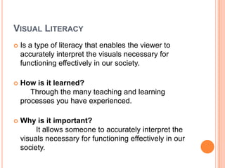 Visual LiteracyIs a type of literacy that enables the viewer to accurately interpret the visuals necessary for functioning effectively in our society.How is it learned?     Through the many teaching and learning processes you have experienced.Why is it important?	It allows someone to accurately interpret the visuals necessary for functioning effectively in our society.
