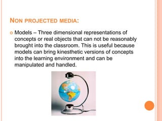 Non projected media:Models – Three dimensional representations of concepts or real objects that can not be reasonably brought into the classroom. This is useful because models can bring kinesthetic versions of concepts into the learning environment and can be manipulated and handled.