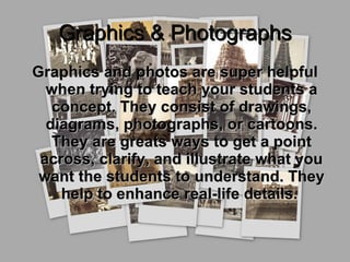 Graphics & Photographs Graphics and photos are super helpful when trying to teach your students a concept. They consist of drawings, diagrams, photographs, or cartoons. They are greats ways to get a point across, clarify, and illustrate what you want the students to understand. They help to enhance real-life details.  