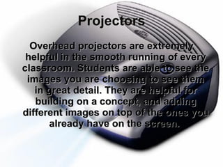Projectors Overhead projectors are extremely helpful in the smooth running of every classroom. Students are able to see the images you are choosing to see them in great detail. They are helpful for building on a concept, and adding different images on top of the ones you already have on the screen.  