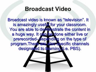 Broadcast Video Broadcast video is known as “television”. It is amazingly useful for your classroom. You are able to demonstrate the content in a huge way. It can be done either live or prerecorded- depending on the type of program.There are also specific channels designated to learning (i.e. PBS). 
