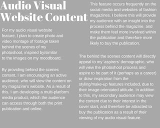 Audio Visual 
Website Content
For my audio visual website
feature, I plan to create photo and
video montage of footage taken
behind the scenes of my
photoshoot, inspired by/similar
to the images on my moodboard.
This feature occurs frequently on the
social media and websites of fashion
magazines. I believe this will provide
my audience with an insight into the
process behind the magazine, and
make them feel more involved within
the publication and therefore more
likely to buy the publication.
By providing behind the scenes
content, I am encouraging an active
audience, who will view the content on
my magazine's website. As a result of
this, I am developing a multi-platform
media product, which the audience
can access through both the print
publication and online.
The behind the scenes content will directly
appeal to my 'aspirers' demographic, who
will view the photoshoot process and
aspire to be part of it (perhaps as a career)
or draw inspiration from the
styling/make-up features included, due to
their image-orientated attitude. In addition
to this, my secondary audience may view
the content due to their interest in the
cover start, and therefore be attracted to
buy the publication as a result of their
viewing of my audio visual feature.
 