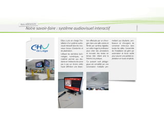 Nos références
    Notre savoir-faire : système audiovisuel interactif

                         Etilux a pris en charge l’ins-    tion effectuée par un chirur-    mettant aux étudiants, pro-
                         tallation d’un système audio-     gien dans une salle voisine et   fesseurs et chirurgiens de
                         visuel interactif dans les nou-   filmée par caméras digitales;    converser entre-eux dans
                         veaux locaux d’anatomie et        sur cette image le professeur    toutes les salles. L’ensemble
                         de plastination.                  peut créer des annotations       de l’installation est géré par
                         Utilisant les dernières tech-     et incruster des textes en       automation et écran tactile
                         nologies numériques, ce           temps réel, reliant ainsi la     pour assurer une parfaite ex-
                         matériel permet aux étu-          théorie à la pratique.           ploitation en toute simplicité.
                         diants en médecine de suivre      Ce puissant outil pédago-
                         pas à pas sur écrans vidéo        gique est complété par une
                         haute définition une dissec-      sonorisation multiplex per-
 