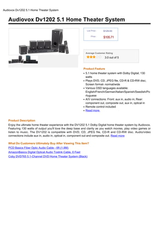 Audiovox Dv1202 5.1 Home Theater System


   Audiovox Dv1202 5.1 Home Theater System
                                                                   List Price :   $129.00

                                                                       Price :
                                                                                  $105.71



                                                                  Average Customer Rating

                                                                                   3.0 out of 5



                                                              Product Feature
                                                              q   5.1 home theater system with Dolby Digital; 130
                                                                  watts
                                                              q   Plays DVD, CD, JPEG file, CD-R & CD-RW disc;
                                                                  Screen format- normal/wide
                                                              q   Various OSD languages available:
                                                                  English/French/German/Italian/Spanish/Swedish/Po
                                                                  rtuguese
                                                              q   A/V connections: Front: aux in, audio in; Rear:
                                                                  component out, composite out, aux in, optical in
                                                              q   Remote control included
                                                              q   Read more


   Product Description
   Enjoy the ultimate home theater experience with the DV1202 5.1 Dolby Digital home theater system by Audiovox.
   Featuring 130 watts of output you'll love the deep base and clarity as you watch movies, play video games or
   listen to music. The DV1202 is compatible with DVD, CD, JPEG file, CD-R and CD-RW disc. Audio/video
   connections include aux in, audio in, optical in, component out and composite out. Read more

   What Do Customers Ultimately Buy After Viewing This Item?
   PCD Basics Fiber Optic Audio Cable - 6ft (1.8M)
   AmazonBasics Digital Optical Audio Toslink Cable, 6 Feet
   Coby DVD765 5.1-Channel DVD Home Theater System (Black)
 