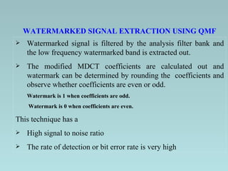 Watermarked signal is filtered by the analysis filter bank and the low frequency watermarked band is extracted out. The modified MDCT coefficients are calculated out and watermark can be determined by rounding the  coefficients and observe whether coefficients are even or odd.  Watermark is 1 when coefficients are odd.   Watermark is 0 when coefficients are even.  This technique has a  High signal to noise ratio The rate of detection or bit error rate is very high  WATERMARKED SIGNAL EXTRACTION USING QMF 