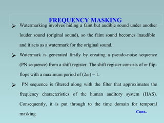 FREQUENCY MASKING   Watermarking involves hiding a faint but audible sound under another louder sound (original sound), so the faint sound becomes inaudible  and it acts as a watermark for the original sound.  Watermark is generated firstly by creating a pseudo-noise sequence (PN sequence) from a shift register.   The shift register consists of  m  flip-flops with a maximum period of (2 m ) – 1.  PN sequence is filtered along with the filter that approximates the frequency characteristics of the human auditory system (HAS). Consequently, it is put through to the time domain for temporal masking.   Cont..  