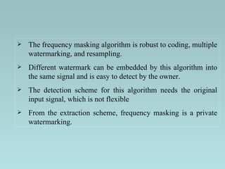 The frequency masking algorithm is robust to coding, multiple watermarking, and resampling.  Different watermark can be embedded by this algorithm into the same signal and is easy to detect by the owner.  The detection scheme for this algorithm needs the original input signal, which is not flexible  From the extraction scheme, frequency masking is a private watermarking.  