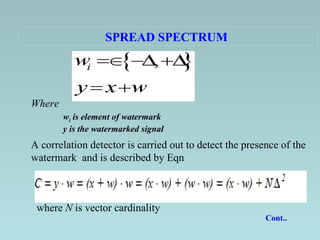 SPREAD SPECTRUM   Where w i  is element of watermark   y is the watermarked signal   A correlation detector is carried out to detect the presence of the watermark  and is described by Eqn   where  N  is vector cardinality Cont..  