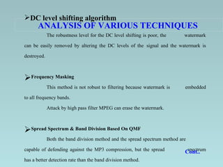 ANALYSIS OF VARIOUS TECHNIQUES   DC level shifting algorithm The robustness level for the DC level shifting is poor, the  watermark can be easily removed by altering the DC levels of the  signal and the watermark is destroyed.   Frequency Masking This method is not robust to filtering because watermark is  embedded to all frequency bands.  Attack by high pass filter MPEG can erase the watermark.   Spread Spectrum & Band Division Based On QMF Both the band division method and the spread spectrum method are  capable of defending against the MP3 compression, but the spread  spectrum has a better detection rate than the band division method.   Cont..  