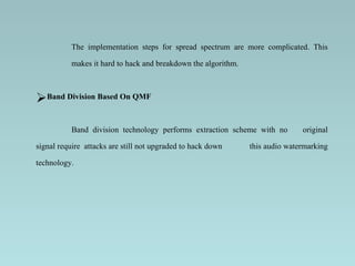 The implementation steps for spread spectrum are more complicated. This makes it hard to hack and breakdown the algorithm.   Band Division Based On QMF Band division technology performs extraction scheme with no  original signal require   attacks are still not upgraded to hack down  this audio watermarking technology. 