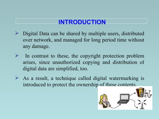 INTRODUCTION Digital Data can be shared by multiple users, distributed over network, and managed for long period time without any damage.   In contrast to these, the copyright protection problem arises, since unauthorized copying and distribution of digital data are simplified, too . As a result, a technique called digital watermarking is introduced to protect the ownership of these contents.   