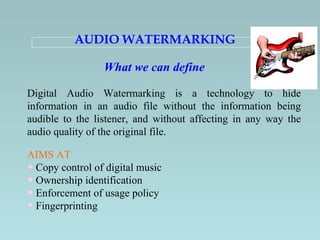 AUDIO WATERMARKING   Digital Audio Watermarking is a technology to hide information in an audio file without the information being audible to the listener, and without affecting in any way the audio quality of the original file.   What we can define AIMS AT Copy control of digital music Ownership identification Enforcement of usage policy   Fingerprinting   