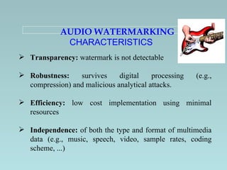 AUDIO WATERMARKING  CHARACTERISTICS  Transparency:  watermark is not detectable  Robustness:  survives digital processing (e.g., compression) and malicious analytical attacks. Efficiency:  low cost implementation using minimal resources Independence:  of both the type and format of multimedia data (e.g., music, speech, video, sample rates, coding scheme, ...) 