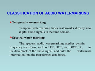 CLASSIFICATION OF AUDIO WATERMARKING   Temporal watermarking   Temporal watermarking hides watermarks directly into  digital audio signals in the time domain. Spectral water-marking   The spectral audio watermarking applies certain  frequency transform, such as FFT, DCT, and DWT, etc,  to the data block of the audio signal, and hides the  watermark information Into the transformed data block.   