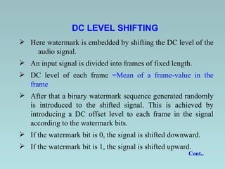 DC LEVEL SHIFTING   Here watermark is embedded by shifting the DC level of the  audio signal.   An input signal is divided into frames of fixed length.   DC level of each frame  =Mean of a frame-value in the frame After that a binary watermark sequence generated randomly is introduced to the shifted signal.   This is achieved by introducing a DC offset level to each frame in the signal according to the watermark bits.   If the watermark bit is 0, the signal is shifted downward. If the watermark bit is 1, the signal is shifted upward.   Cont..  