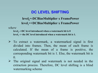 DC LEVEL SHIFTING   level 0 =-DCBiasMultiplier x FramePower level 1 =+DCBiasMultiplier x FramePower  where level 0  ->DC level introduced when a watermark bit is 0  level 1  -> the DC level introduced when a watermark bit is 1. To extract a watermark, a watermarked signal is first divided into frames. Then, the mean of each frame is calculated. If the mean of a frame is positive, the corresponding watermark bit is 1. Else, the watermark bit is 0.  The original signal and watermark is not needed in the extraction process. Therefore, DC level shifting is a blind watermarking scheme  