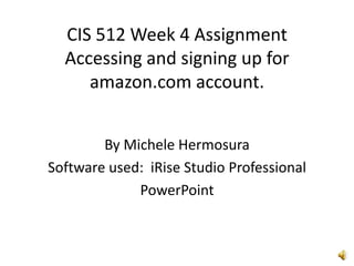 CIS 512 Week 4 AssignmentAccessing and signing up for amazon.com account. By Michele Hermosura Software used:  iRise Studio Professional PowerPoint 