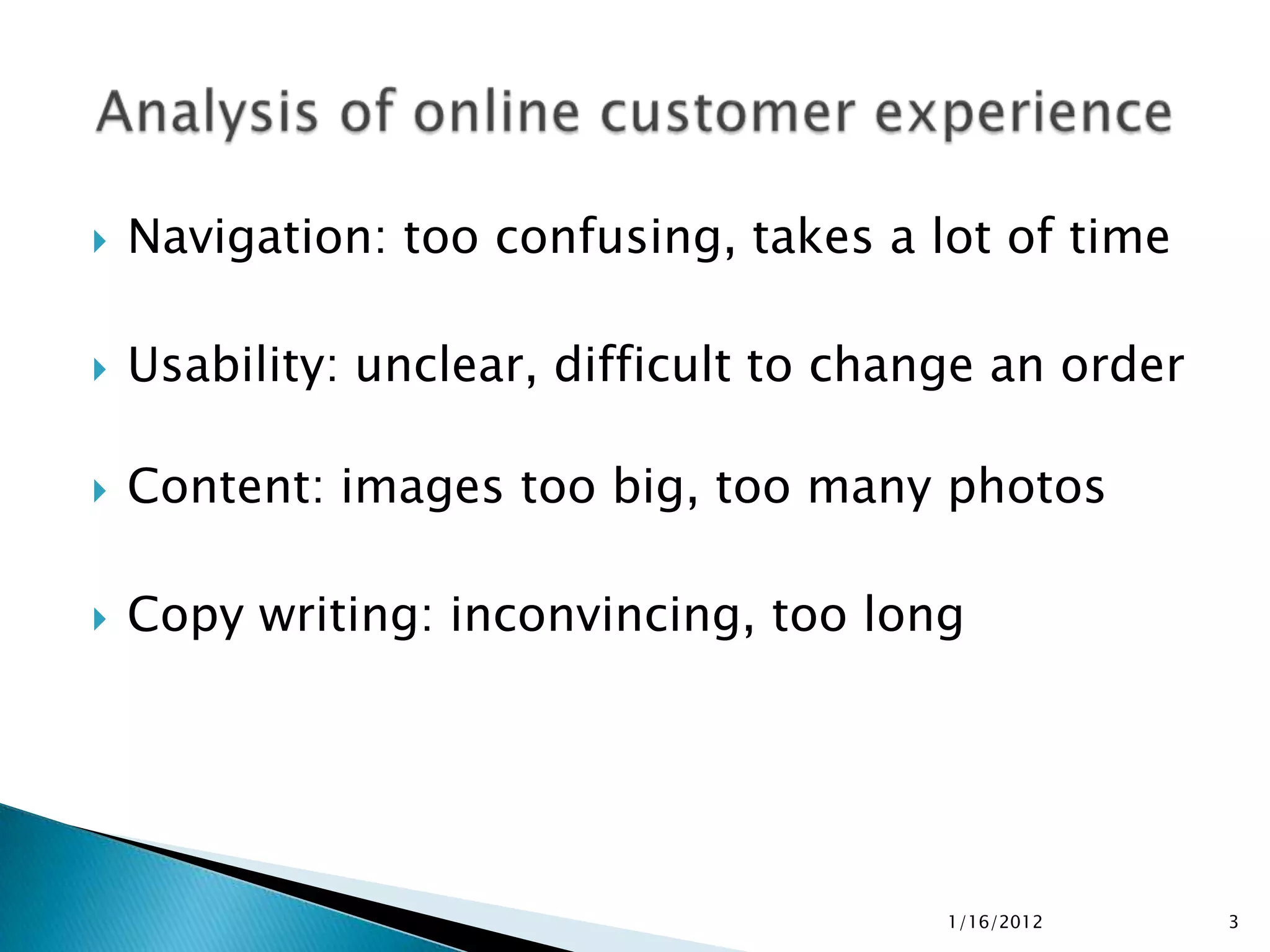    Navigation: too confusing, takes a lot of time

   Usability: unclear, difficult to change an order

   Content: images too big, too many photos

   Copy writing: inconvincing, too long




                                         1/16/2012     3
 