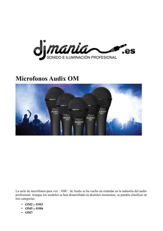 Microfonos Audix OM

La serie de micrófonos para voz “OM“ de Audix se ha vuelto un estándar en la industria del audio
profesional. Aunque los modelos se han desarrollado en distintos momentos, se pueden clasificar en
tres categorías:
• OM2 y OM3
• OM5 y OM6
• OM7

 