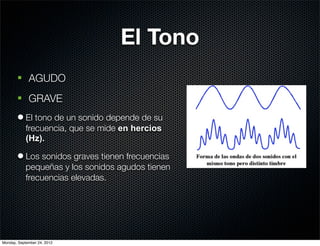 El Tono
       § AGUDO
       § GRAVE
       l El tono de un sonido depende de su
          frecuencia, que se mide en hercios
          (Hz).

       l Los sonidos graves tienen frecuencias
          pequeñas y los sonidos agudos tienen
          frecuencias elevadas.




Monday, September 24, 2012
 