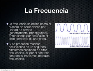 La Frecuencia
          l La frecuencia se deﬁne como el
             número de oscilaciones por
             unidad de tiempo
             (generalmente, por segundo).
             Entendiendo por oscilación el
             ciclo completo de una onda.
          l Si se producen muchas
             oscilaciones en un segundo
             estaremos hablando de altas
             frecuencias, si, por el contrario,
             son pocas, hablamos de bajas
             frecuencias.


Monday, September 24, 2012
 