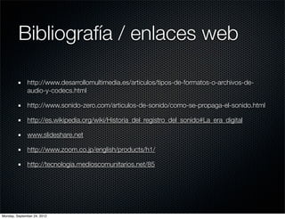 Bibliografía / enlaces web

              http://www.desarrollomultimedia.es/articulos/tipos-de-formatos-o-archivos-de-
              audio-y-codecs.html

              http://www.sonido-zero.com/articulos-de-sonido/como-se-propaga-el-sonido.html

              http://es.wikipedia.org/wiki/Historia_del_registro_del_sonido#La_era_digital

              www.slideshare.net

              http://www.zoom.co.jp/english/products/h1/

              http://tecnologia.medioscomunitarios.net/85




Monday, September 24, 2012
 