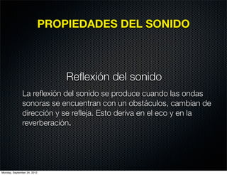 PROPIEDADES DEL SONIDO



                                 Reﬂexión del sonido
               La reﬂexión del sonido se produce cuando las ondas
               sonoras se encuentran con un obstáculos, cambian de
               dirección y se reﬂeja. Esto deriva en el eco y en la
               reverberación.




Monday, September 24, 2012
 
