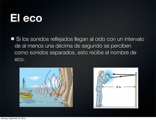 El eco
          l Si los sonidos reﬂejados llegan al oído con un intervalo
            de al menos una décima de segundo se perciben
            como sonidos separados, esto recibe el nombre de
            eco.




Monday, September 24, 2012
 