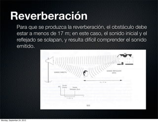 Reverberación
                Para que se produzca la reverberación, el obstáculo debe
                estar a menos de 17 m; en este caso, el sonido inicial y el
                reﬂejado se solapan, y resulta difícil comprender el sonido
                emitido.




Monday, September 24, 2012
 