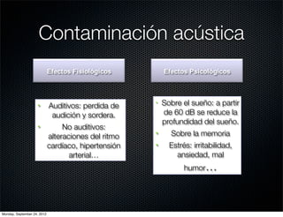 Contaminación acústica
                             Efectos Fisiológicos          Efectos Psicológicos




                    §       Auditivos: perdida de
                                                      •    Sobre el sueño: a partir
                              audición y sordera.          de 60 dB se reduce la
                                                           profundidad del sueño.
                    §            No auditivos:
                             alteraciones del ritmo
                                                      §     Sobre la memoria
                             cardíaco, hipertensión   §     Estrés: irritabilidad,
                                    arterial…                  ansiedad, mal
                                                                  humor…




Monday, September 24, 2012
 