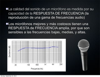 lLa calidad del sonido de un micrófono es medida por su
          capacidad de la RESPUESTA DE FRECUENCIA (la
          reproducción de una gama de frecuencias audio)
        lLos micrófonos mejores y más costosos tienen una
          RESPUESTA de FRECUENCIA amplia, por que son
          sensibles a las frecuencias bajas, medias, y altas.




Monday, September 24, 2012
 