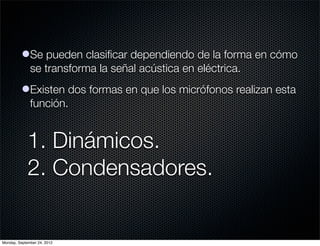 lSe pueden clasiﬁcar dependiendo de la forma en cómo
            se transforma la señal acústica en eléctrica.
          lExisten dos formas en que los micrófonos realizan esta
            función.


             1. Dinámicos.
             2. Condensadores.


Monday, September 24, 2012
 