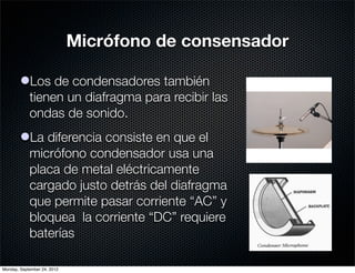 Micrófono de consensador

        lLos de condensadores también
          tienen un diafragma para recibir las
          ondas de sonido.
        lLa diferencia consiste en que el
          micrófono condensador usa una
          placa de metal eléctricamente
          cargado justo detrás del diafragma
          que permite pasar corriente “AC” y
          bloquea la corriente “DC” requiere
          baterías

Monday, September 24, 2012
 