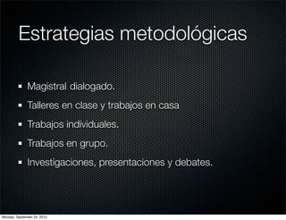 Estrategias metodológicas

              Magistral	dialogado.
              Talleres en clase y trabajos en casa
              Trabajos individuales.
              Trabajos en grupo.
              Investigaciones, presentaciones y debates.




Monday, September 24, 2012
 