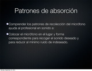 Patrones de absorción
          lComprender los patrones de recolección del micrófono
            ayuda al profesional en sonido a:
          lColocar el micrófono en el lugar y forma
            correspondiente para recoger el sonido deseado y
            para reducir al mínimo ruido de indeseado.




Monday, September 24, 2012
 