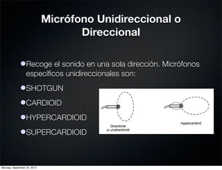 Micrófono Unidireccional o
                                    Direccional

             lRecoge el sonido en una sola dirección. Micrófonos
               especíﬁcos unidireccionales son:
             lSHOTGUN
             lCARDIOID
             lHYPERCARDIOID
             lSUPERCARDIOID



Monday, September 24, 2012
 