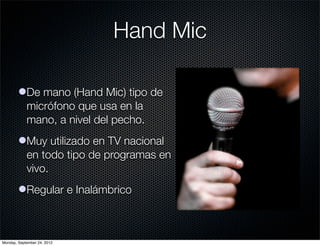 Hand Mic

        lDe mano (Hand Mic) tipo de
          micrófono que usa en la
          mano, a nivel del pecho.
        lMuy utilizado en TV nacional
          en todo tipo de programas en
          vivo.
        lRegular e Inalámbrico



Monday, September 24, 2012
 