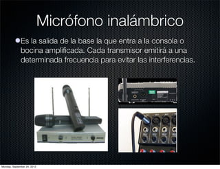 Micrófono inalámbrico
          lEs la salida de la base la que entra a la consola o
            bocina ampliﬁcada. Cada transmisor emitirá a una
            determinada frecuencia para evitar las interferencias.




Monday, September 24, 2012
 