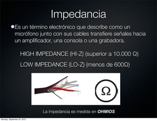Impedancia
          lEs un término electrónico que describe como un
            micrófono junto con sus cables transﬁere señales hacia
            un ampliﬁcador, una consola o una grabadora.

                    HIGH IMPEDANCE (HI-Z) (superior a 10.000 Ω)
                    LOW IMPEDANCE (LO-Z) (menos de 600Ω)




                             La impedancia es medida en OHMIOS
Monday, September 24, 2012
 
