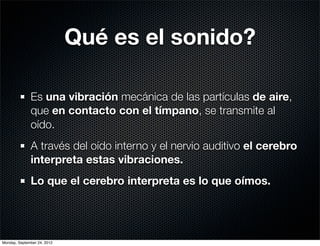 Qué es el sonido?

              Es una vibración mecánica de las partículas de aire,
              que en contacto con el tímpano, se transmite al
              oído.
              A través del oído interno y el nervio auditivo el cerebro
              interpreta estas vibraciones.
              Lo que el cerebro interpreta es lo que oímos.




Monday, September 24, 2012
 