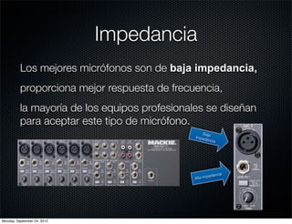 Impedancia
          Los mejores micrófonos son de baja impedancia,
          proporciona mejor respuesta de frecuencia,
          la mayoría de los equipos profesionales se diseñan
          para aceptar este tipo de micrófono.
                                                  Baja
                                               Imped
                                                     ancia




                                                         dancia
                                               A lta impe




Monday, September 24, 2012
 