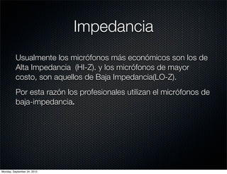 Impedancia
          Usualmente los micrófonos más económicos son los de
          Alta Impedancia (HI-Z). y los micrófonos de mayor
          costo, son aquellos de Baja Impedancia(LO-Z).
          Por esta razón los profesionales utilizan el micrófonos de
          baja-impedancia.




Monday, September 24, 2012
 