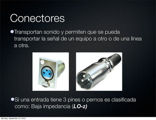 Conectores
         lTransportan sonido y permiten que se pueda
           transportar la señal de un equipo a otro o de una línea
           a otra.




          lSi una entrada tiene 3 pines o pernos es clasiﬁcada
            como: Baja impedancia (LO-z)
Monday, September 24, 2012
 