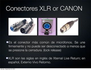 Conectores XLR or CANON




          lEs el conector más común de micrófonos. Se une
            ﬁrmemente y no puede ser desconectado a menos que
            se presione la cerradura. (lock release)

         lXLR son las siglas en inglés de Xternal Live Return; en
           español, Externo Vivo Retorno.
Monday, September 24, 2012
 